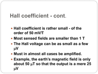 Hall coefficient - cont.
 Hall coefficient is rather small - of the
order of 50 mV/T
 Most sensed fields are smaller than 1 T
 The Hall voltage can be as small as a few
V
 Must in almost all cases be amplified.
 Example, the earth’s magnetic field is only
about 50 T so that the output is a mere 25
V
 