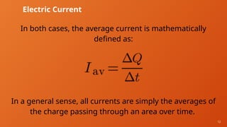 12
Electric Current
In both cases, the average current is mathematically
defined as:
In a general sense, all currents are simply the averages of
the charge passing through an area over time.
 