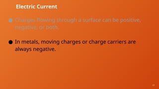 17
Electric Current
● Charges flowing through a surface can be positive,
negative, or both.
● In metals, moving charges or charge carriers are
always negative.
 