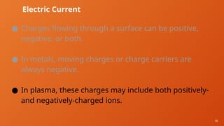 18
Electric Current
● Charges flowing through a surface can be positive,
negative, or both.
● In metals, moving charges or charge carriers are
always negative.
● In plasma, these charges may include both positively-
and negatively-charged ions.
 