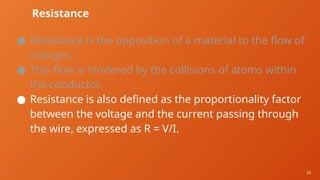 32
Resistance
● Resistance is the opposition of a material to the flow of
charges.
● This flow is hindered by the collisions of atoms within
the conductor.
● Resistance is also defined as the proportionality factor
between the voltage and the current passing through
the wire, expressed as R = V/I.
 