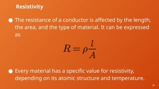 38
Resistivity
● The resistance of a conductor is affected by the length,
the area, and the type of material. It can be expressed
as
● Every material has a specific value for resistivity,
depending on its atomic structure and temperature.
 