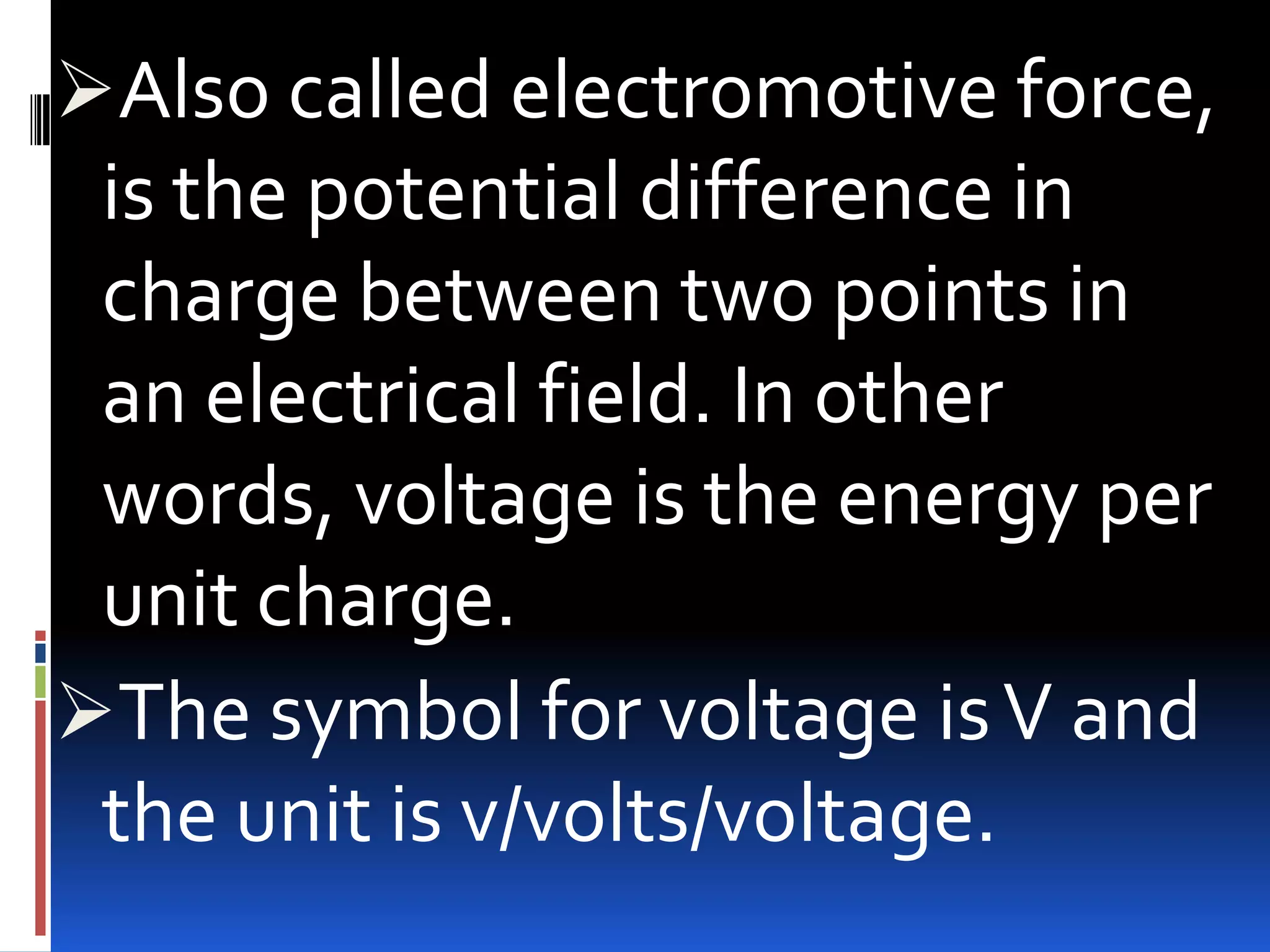 Also called electromotive force,

is the potential difference in
charge between two points in
an electrical field. In other
words, voltage is the energy per
unit charge.
The symbol for voltage is V and
the unit is v/volts/voltage.

 