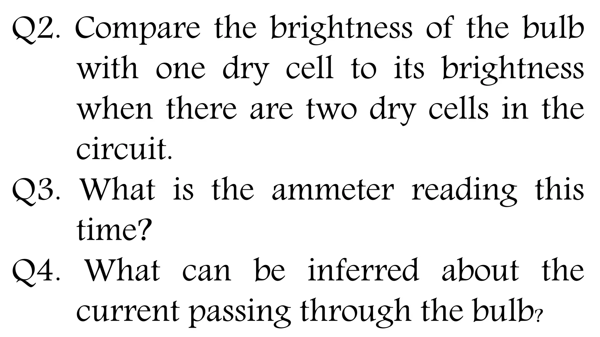 Q2. Compare the brightness of the bulb
with one dry cell to its brightness
when there are two dry cells in the
circuit.
Q3. What is the ammeter reading this
time?
Q4. What can be inferred about the
current passing through the bulb?