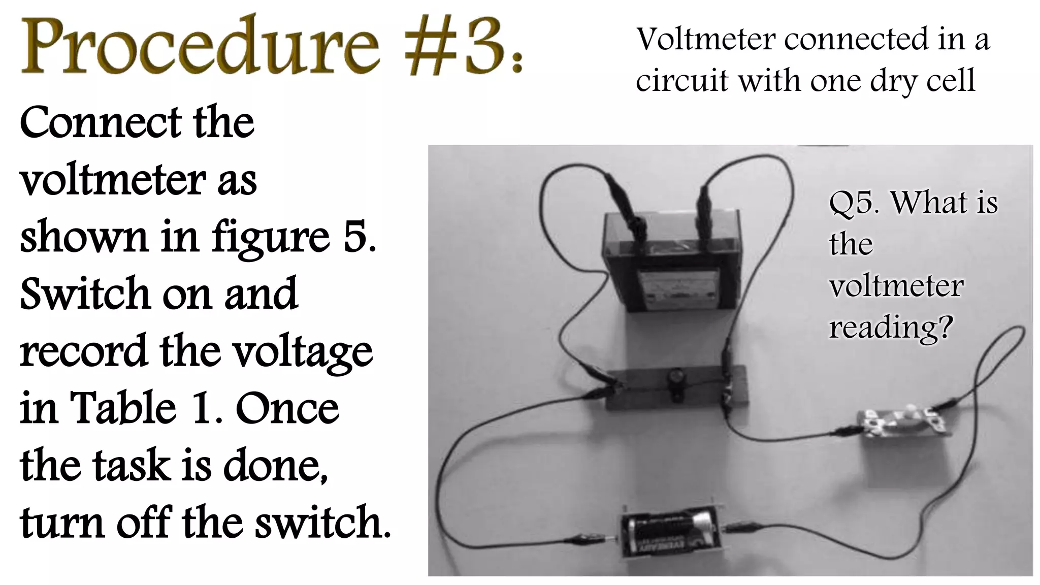 Connect the
voltmeter as
shown in figure 5.
Switch on and
record the voltage
in Table 1. Once
the task is done,
turn off the switch.
Voltmeter connected in a
circuit with one dry cell
Q5. What is
the
voltmeter
reading?