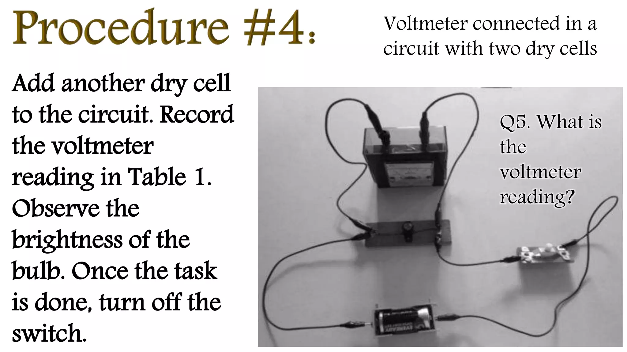 Add another dry cell
to the circuit. Record
the voltmeter
reading in Table 1.
Observe the
brightness of the
bulb. Once the task
is done, turn off the
switch.
Voltmeter connected in a
circuit with two dry cells
Q5. What is
the
voltmeter
reading?