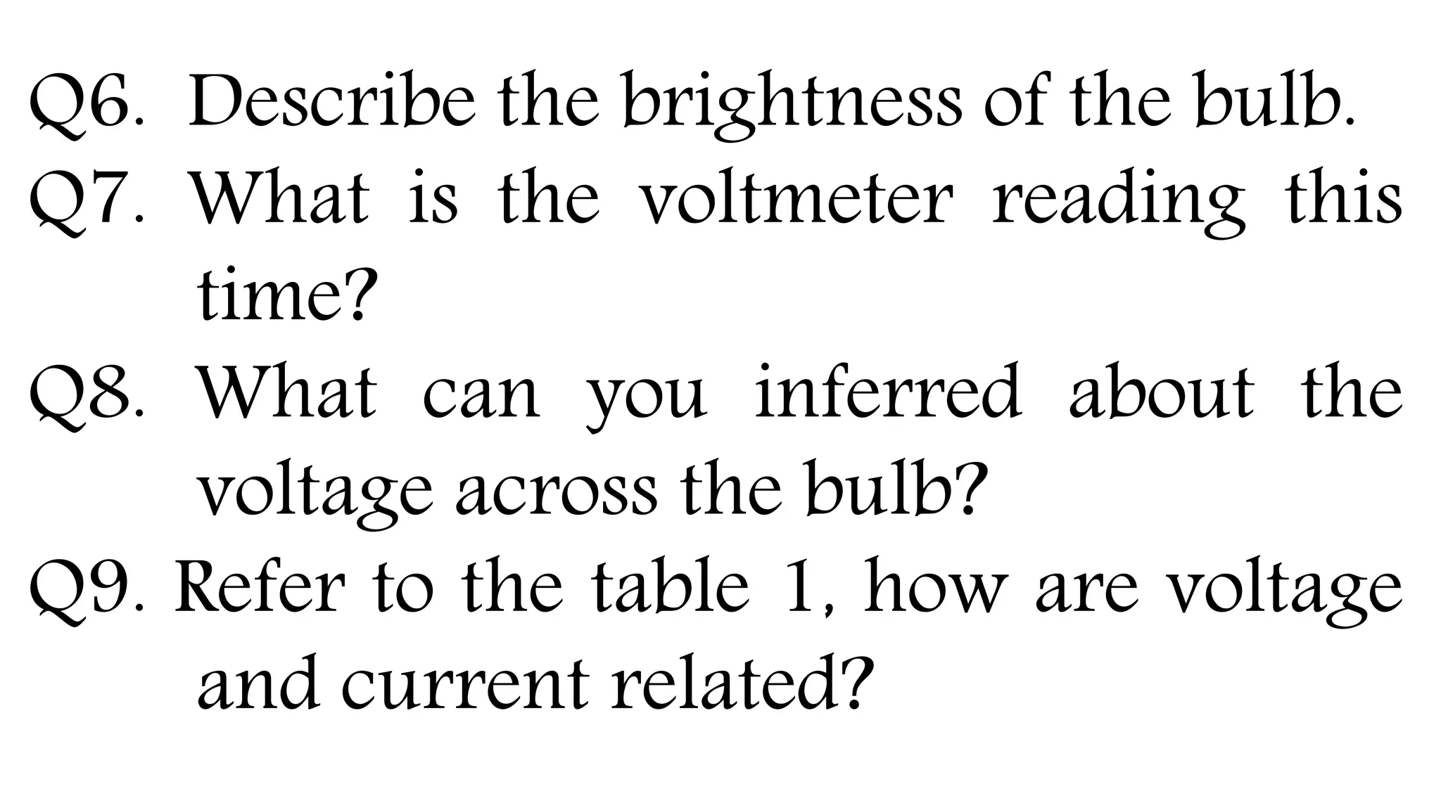 Q6. Describe the brightness of the bulb.
Q7. What is the voltmeter reading this
time?
Q8. What can you inferred about the
voltage across the bulb?
Q9. Refer to the table 1, how are voltage
and current related?