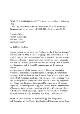 CURRENT ANTHROPOLOGY Volume 34, Number r, February
1993
© 1993 by The Wenner-Gren Foundation for Anthropological
Research. All rights reserved 0011-3204/93/34oi-oooi$2.50
Primate Calls,
Human Language,
and Nonverbal
Communication'
by Robbins Burling
Human beings use at least two fundamentally different forms of
communication. One includes language and some other closely
related signals, the other most of our nonverbal communication.
This second form of communication resembles the communica-
tion system of otber primates mucb more closely tban it resem-
bles language, and it should be recognized as the primate
commu-
nication system of tbe human species. Since our surviving
primate communication system remains sharply distinct from
language, it is implausible that it could have served as tbe base
from which language evolved. Tbe emergence of language from
any earlier primate communication system is equally implausi-
ble. Given that language is inseparably bound up with human
cognition, tbe most promising place to look for tbe antecedents
of language is in primate cognitive abilities. We are more likely
to find hints about language origins by studying how primates
use their minds than by studying how they communicate.
BURLING is Professor of Anthropology and Linguistics
and Associate of the Center for South and Soutbeast Asian Stud-
 
