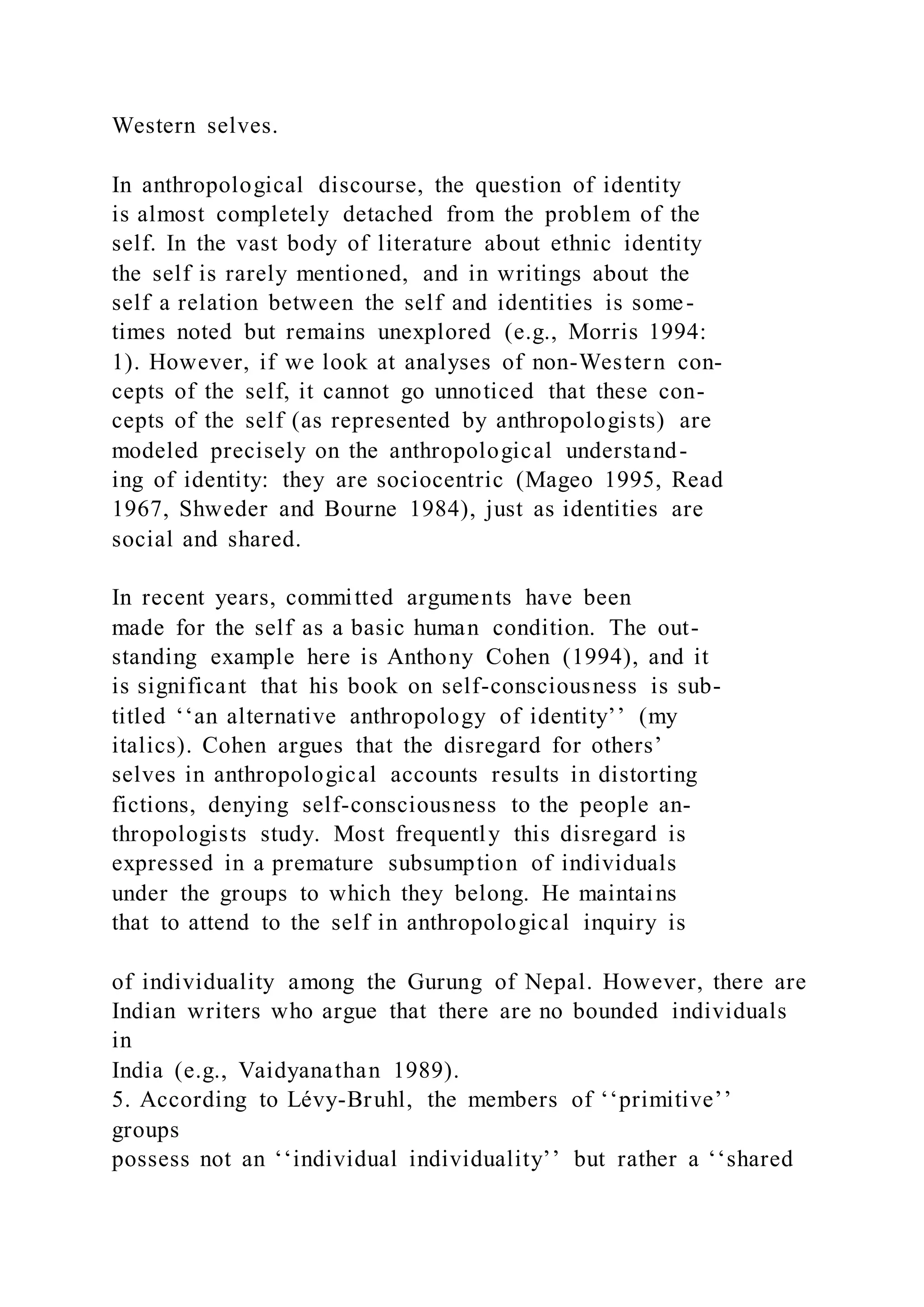 Western selves.
In anthropological discourse, the question of identity
is almost completely detached from the problem of the
self. In the vast body of literature about ethnic identity
the self is rarely mentioned, and in writings about the
self a relation between the self and identities is some-
times noted but remains unexplored (e.g., Morris 1994:
1). However, if we look at analyses of non-Western con-
cepts of the self, it cannot go unnoticed that these con-
cepts of the self (as represented by anthropologists) are
modeled precisely on the anthropological understand-
ing of identity: they are sociocentric (Mageo 1995, Read
1967, Shweder and Bourne 1984), just as identities are
social and shared.
In recent years, committed arguments have been
made for the self as a basic human condition. The out-
standing example here is Anthony Cohen (1994), and it
is significant that his book on self-consciousness is sub-
titled ‘‘an alternative anthropology of identity’’ (my
italics). Cohen argues that the disregard for others’
selves in anthropological accounts results in distorting
fictions, denying self-consciousness to the people an-
thropologists study. Most frequently this disregard is
expressed in a premature subsumption of individuals
under the groups to which they belong. He maintains
that to attend to the self in anthropological inquiry is
of individuality among the Gurung of Nepal. However, there are
Indian writers who argue that there are no bounded individuals
in
India (e.g., Vaidyanathan 1989).
5. According to Lévy-Bruhl, the members of ‘‘primitive’’
groups
possess not an ‘‘individual individuality’’ but rather a ‘‘shared
 