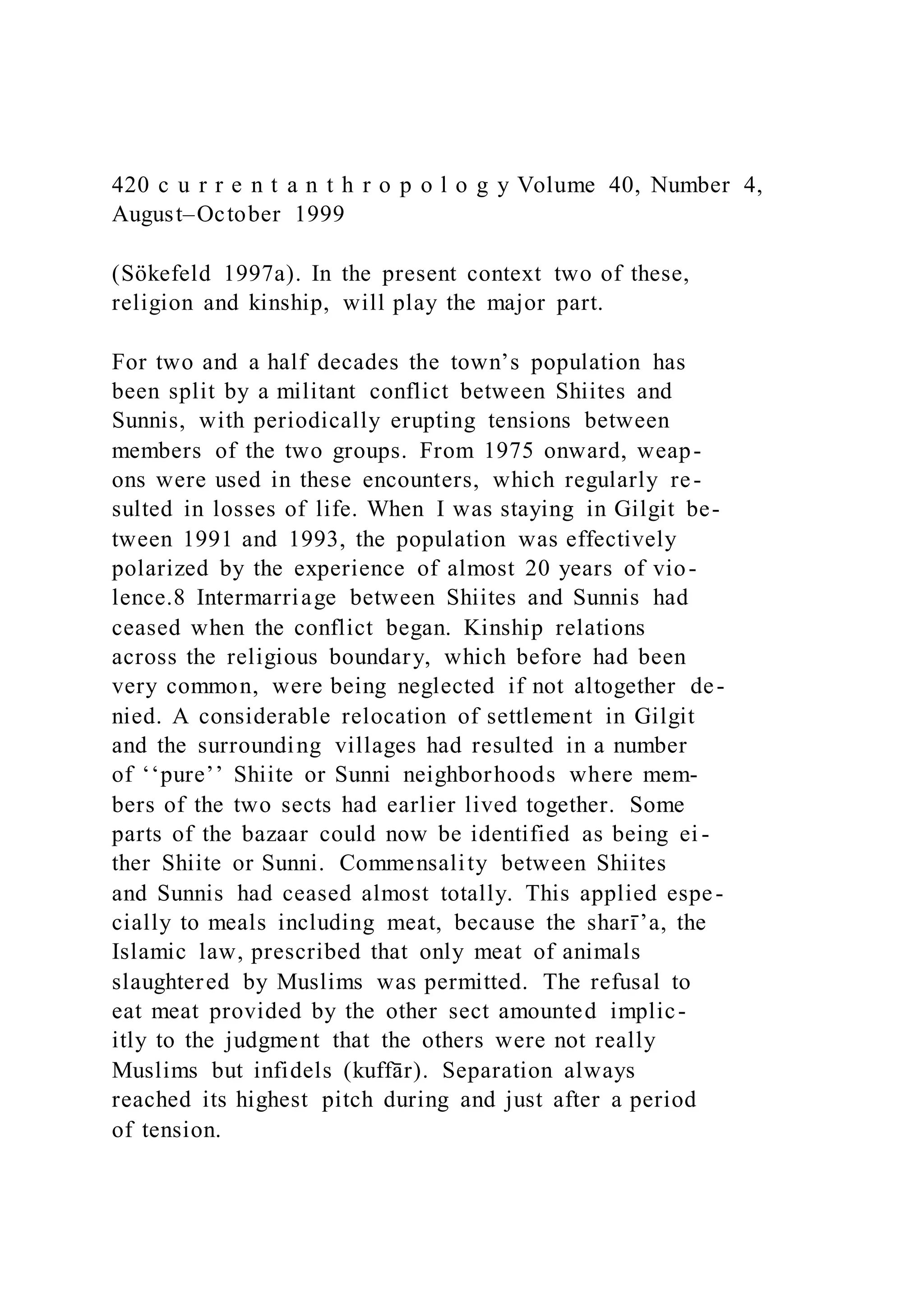 420 c u r r e n t a n t h r o p o l o g y Volume 40, Number 4,
August–October 1999
(Sökefeld 1997a). In the present context two of these,
religion and kinship, will play the major part.
For two and a half decades the town’s population has
been split by a militant conflict between Shiites and
Sunnis, with periodically erupting tensions between
members of the two groups. From 1975 onward, weap-
ons were used in these encounters, which regularly re-
sulted in losses of life. When I was staying in Gilgit be-
tween 1991 and 1993, the population was effectively
polarized by the experience of almost 20 years of vio-
lence.8 Intermarriage between Shiites and Sunnis had
ceased when the conflict began. Kinship relations
across the religious boundary, which before had been
very common, were being neglected if not altogether de-
nied. A considerable relocation of settlement in Gilgit
and the surrounding villages had resulted in a number
of ‘‘pure’’ Shiite or Sunni neighborhoods where mem-
bers of the two sects had earlier lived together. Some
parts of the bazaar could now be identified as being ei -
ther Shiite or Sunni. Commensality between Shiites
and Sunnis had ceased almost totally. This applied espe-
cially to meals including meat, because the sharı̄ ’a, the
Islamic law, prescribed that only meat of animals
slaughtered by Muslims was permitted. The refusal to
eat meat provided by the other sect amounted implic-
itly to the judgment that the others were not really
Muslims but infidels (kuffār). Separation always
reached its highest pitch during and just after a period
of tension.
 