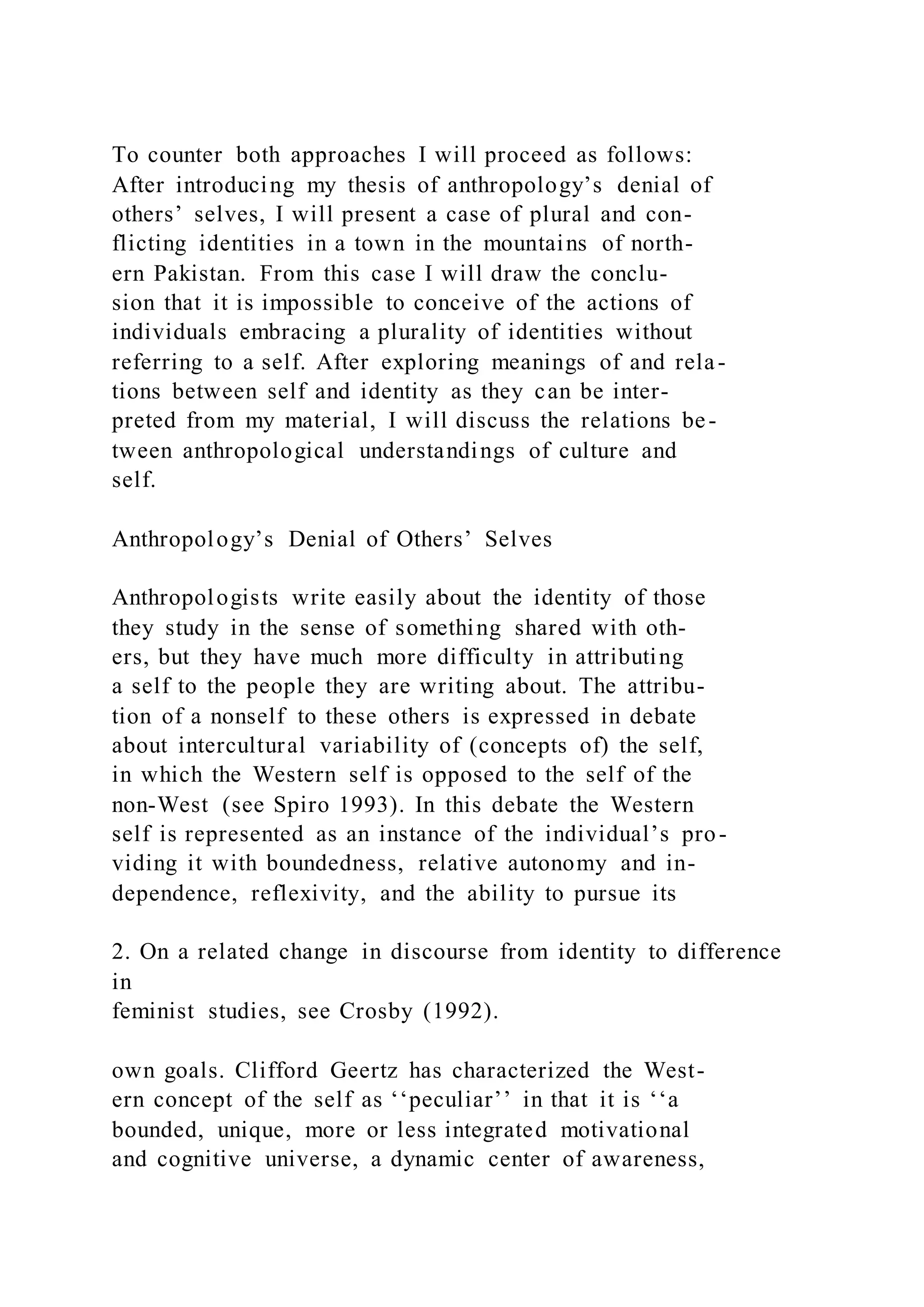 To counter both approaches I will proceed as follows:
After introducing my thesis of anthropology’s denial of
others’ selves, I will present a case of plural and con-
flicting identities in a town in the mountains of north-
ern Pakistan. From this case I will draw the conclu-
sion that it is impossible to conceive of the actions of
individuals embracing a plurality of identities without
referring to a self. After exploring meanings of and rela-
tions between self and identity as they can be inter-
preted from my material, I will discuss the relations be-
tween anthropological understandings of culture and
self.
Anthropology’s Denial of Others’ Selves
Anthropologists write easily about the identity of those
they study in the sense of something shared with oth-
ers, but they have much more difficulty in attributing
a self to the people they are writing about. The attribu-
tion of a nonself to these others is expressed in debate
about intercultural variability of (concepts of) the self,
in which the Western self is opposed to the self of the
non-West (see Spiro 1993). In this debate the Western
self is represented as an instance of the individual’s pro-
viding it with boundedness, relative autonomy and in-
dependence, reflexivity, and the ability to pursue its
2. On a related change in discourse from identity to difference
in
feminist studies, see Crosby (1992).
own goals. Clifford Geertz has characterized the West-
ern concept of the self as ‘‘peculiar’’ in that it is ‘‘a
bounded, unique, more or less integrated motivational
and cognitive universe, a dynamic center of awareness,
 