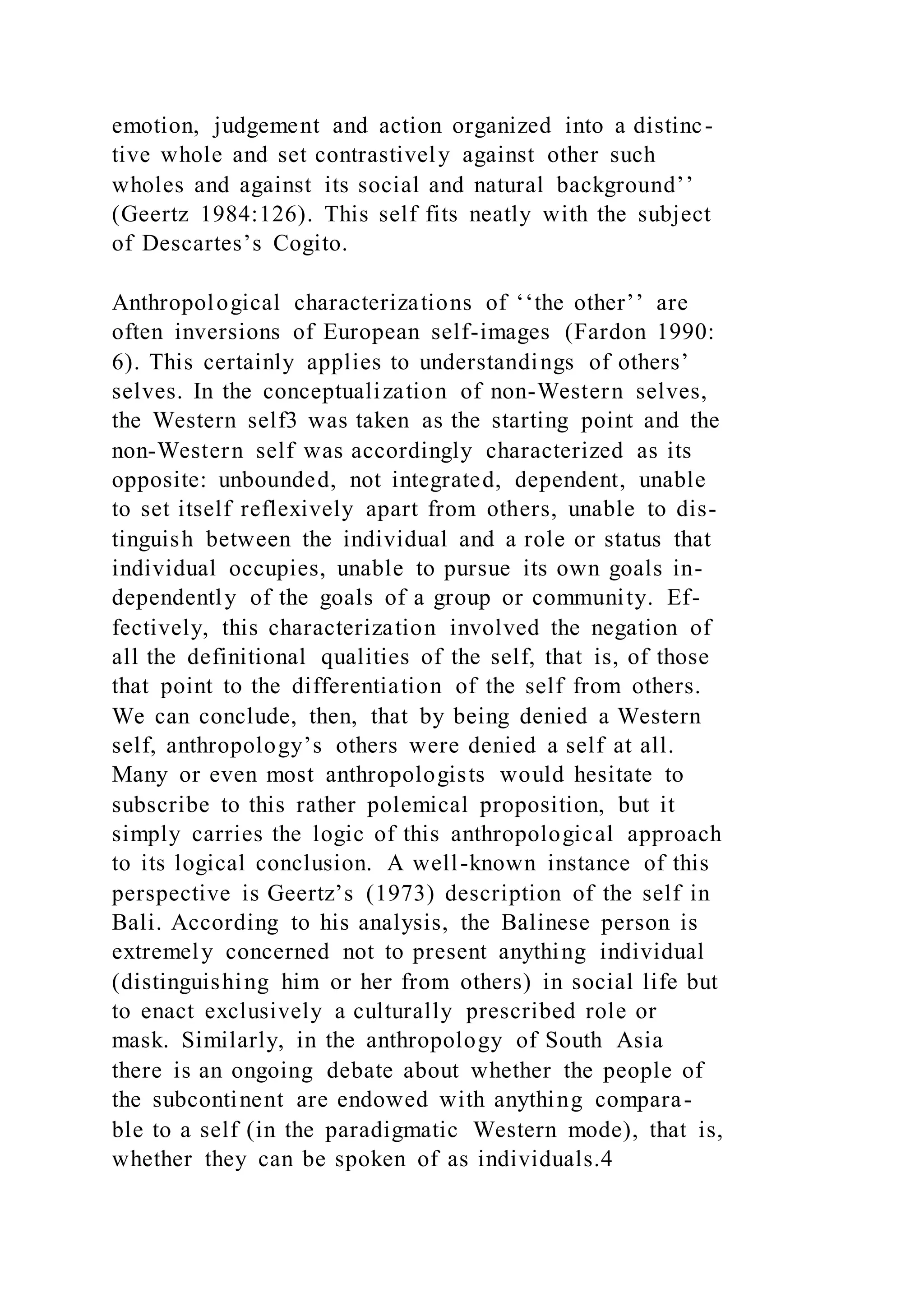 emotion, judgement and action organized into a distinc-
tive whole and set contrastively against other such
wholes and against its social and natural background’’
(Geertz 1984:126). This self fits neatly with the subject
of Descartes’s Cogito.
Anthropological characterizations of ‘‘the other’’ are
often inversions of European self-images (Fardon 1990:
6). This certainly applies to understandings of others’
selves. In the conceptualization of non-Western selves,
the Western self3 was taken as the starting point and the
non-Western self was accordingly characterized as its
opposite: unbounded, not integrated, dependent, unable
to set itself reflexively apart from others, unable to dis-
tinguish between the individual and a role or status that
individual occupies, unable to pursue its own goals in-
dependently of the goals of a group or community. Ef-
fectively, this characterization involved the negation of
all the definitional qualities of the self, that is, of those
that point to the differentiation of the self from others.
We can conclude, then, that by being denied a Western
self, anthropology’s others were denied a self at all.
Many or even most anthropologists would hesitate to
subscribe to this rather polemical proposition, but it
simply carries the logic of this anthropological approach
to its logical conclusion. A well-known instance of this
perspective is Geertz’s (1973) description of the self in
Bali. According to his analysis, the Balinese person is
extremely concerned not to present anything individual
(distinguishing him or her from others) in social life but
to enact exclusively a culturally prescribed role or
mask. Similarly, in the anthropology of South Asia
there is an ongoing debate about whether the people of
the subcontinent are endowed with anything compara-
ble to a self (in the paradigmatic Western mode), that is,
whether they can be spoken of as individuals.4
 