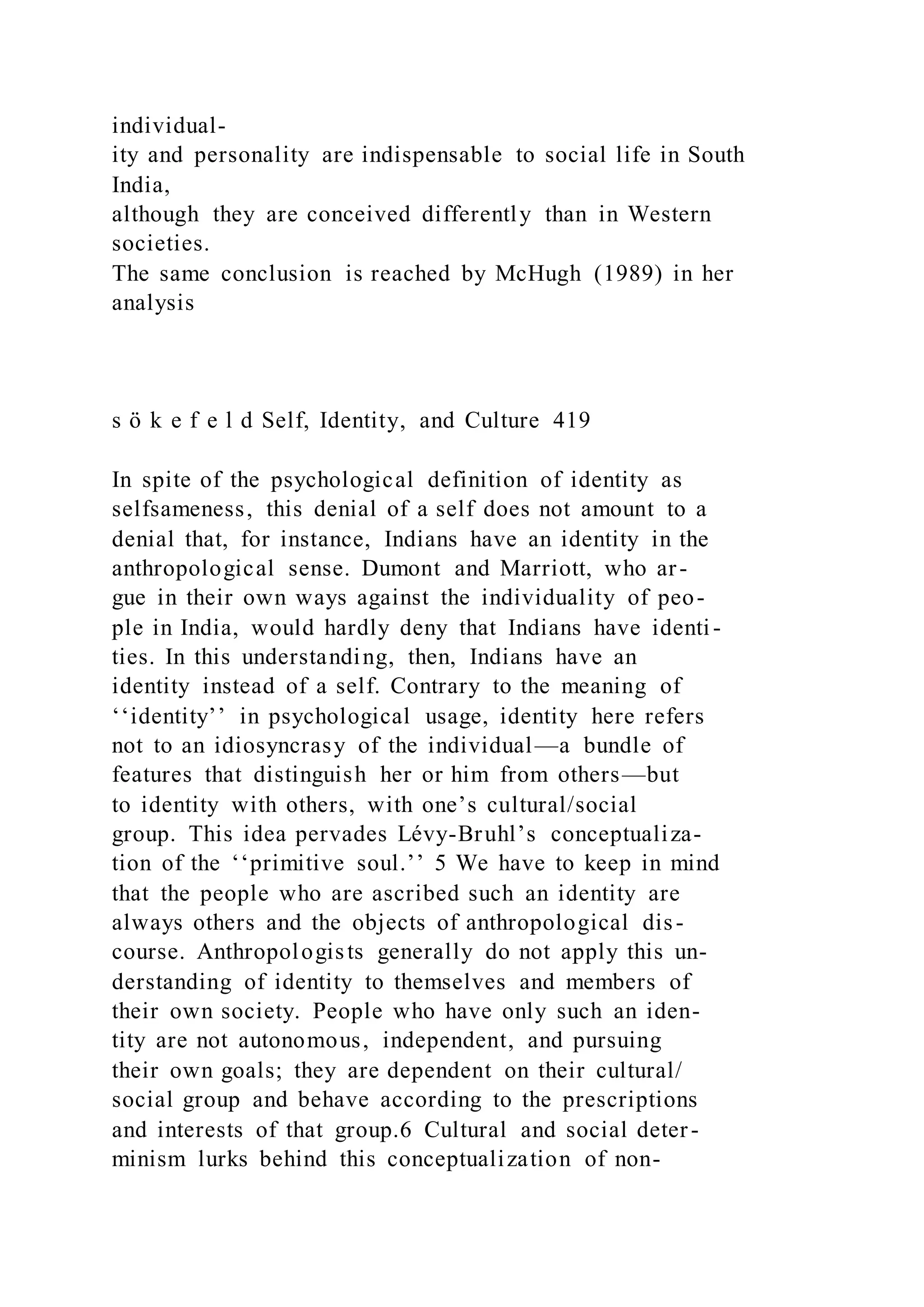 individual-
ity and personality are indispensable to social life in South
India,
although they are conceived differently than in Western
societies.
The same conclusion is reached by McHugh (1989) in her
analysis
s ö k e f e l d Self, Identity, and Culture 419
In spite of the psychological definition of identity as
selfsameness, this denial of a self does not amount to a
denial that, for instance, Indians have an identity in the
anthropological sense. Dumont and Marriott, who ar-
gue in their own ways against the individuality of peo-
ple in India, would hardly deny that Indians have identi -
ties. In this understanding, then, Indians have an
identity instead of a self. Contrary to the meaning of
‘‘identity’’ in psychological usage, identity here refers
not to an idiosyncrasy of the individual—a bundle of
features that distinguish her or him from others—but
to identity with others, with one’s cultural/social
group. This idea pervades Lévy-Bruhl’s conceptualiza-
tion of the ‘‘primitive soul.’’ 5 We have to keep in mind
that the people who are ascribed such an identity are
always others and the objects of anthropological dis-
course. Anthropologists generally do not apply this un-
derstanding of identity to themselves and members of
their own society. People who have only such an iden-
tity are not autonomous, independent, and pursuing
their own goals; they are dependent on their cultural/
social group and behave according to the prescriptions
and interests of that group.6 Cultural and social deter-
minism lurks behind this conceptualization of non-
 
