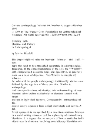 Current Anthropology Volume 40, Number 4, August–October
1999
-Gren Foundation for Anthropological
Research. All rights reserved 0011-3204/99/4004-0001$2.50
Debating Self,
Identity, and Culture
in Anthropology1
by Martin Sökefeld
This paper explores relations between ‘‘identity’’ and ‘‘self’’ —
con-
cepts that tend to be approached separately in anthropological
discourse. In the conceptualization of the self, the ‘‘Western’’
self, characterized as autonomous and egocentric, is generally
taken as a point of departure. Non-Western (concepts of)
selves—
the selves of the people anthropology traditionally studies —are
defined by the negation of these qualities. Similar to
anthropolog-
ical conceptualizations of identity, this understanding of non-
Western selves points exclusively to elements shared with
others
and not to individual features. Consequently, anthropological
dis-
course diverts attention from actual individuals and selves. A
dif-
ferent approach is exemplified by a case from northern Pakistan
in a social setting characterized by a plurality of contradictory
identities. It is argued that an analysis of how a particular indi -
vidual acts in situations involving contradictory identities re -
 