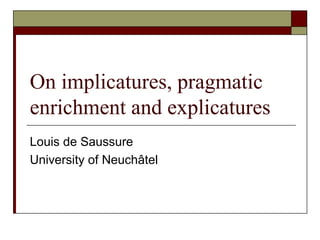 On implicatures, pragmatic enrichment and explicatures Louis de Saussure University of Neuchâtel 