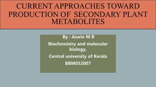 CURRENT APPROACHES TOWARD
PRODUCTION OF SECONDARY PLANT
METABOLITES
By : Aswin M B
Biochemistry and molecular
biology,
Central university of Kerala
BBM052007
 