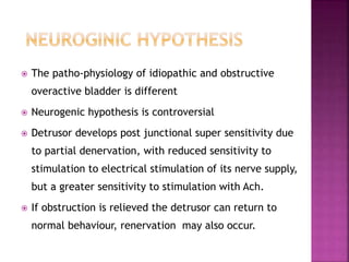  The patho-physiology of idiopathic and obstructive
overactive bladder is different
 Neurogenic hypothesis is controversial
 Detrusor develops post junctional super sensitivity due
to partial denervation, with reduced sensitivity to
stimulation to electrical stimulation of its nerve supply,
but a greater sensitivity to stimulation with Ach.
 If obstruction is relieved the detrusor can return to
normal behaviour, renervation may also occur.
 