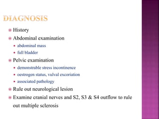  History
 Abdominal examination
 abdominal mass
 full bladder
 Pelvic examination
 demonstrable stress incontinence
 oestrogen status, vulval excoriation
 associated pathology
 Rule out neurological lesion
 Examine cranial nerves and S2, S3 & S4 outflow to rule
out multiple sclerosis
 