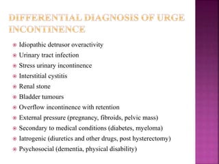  Idiopathic detrusor overactivity
 Urinary tract infection
 Stress urinary incontinence
 Interstitial cystitis
 Renal stone
 Bladder tumours
 Overflow incontinence with retention
 External pressure (pregnancy, fibroids, pelvic mass)
 Secondary to medical conditions (diabetes, myeloma)
 Iatrogenic (diuretics and other drugs, post hysterectomy)
 Psychosocial (dementia, physical disability)
 