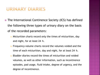  The International Continence Society (ICS) has defined
the following three types of urinary diary on the basis
of the recorded parameters:
 Micturition charts record only the times of micturition, day
and night, for at least 24 h.
 Frequency-volume charts record the volumes voided and the
time of each micturition, day and night, for at least 24 h.
 Bladder diaries record the times of micturition and voided
volumes, as well as other information, such as incontinence
episodes, pad usage, fluid intake, degree of urgency, and the
degree of incontinence.
 