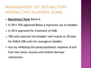  Botulinium Toxin Botox A
 In 2011 FDA approved Botox A injections use on bladder.
 In 2013 approved for treatment of OAB.
 100 units injected into bladder wall muscle at 30 sites
for OAB & 200 units for neurogenic bladder.
 Acts by inhibiting the parasympathetic response of Ach
from the motor neurons and inhibits detrusor
contraction.
 