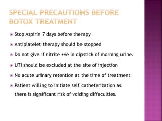  Stop Aspirin 7 days before therapy
 Antiplatelet therapy should be stopped
 Do not give if nitrite +ve in dipstick of morning urine.
 UTI should be excluded at the site of injection
 No acute urinary retention at the time of treatment
 Patient willing to initiate self catheterization as
there is significant risk of voiding diffeculties.
 