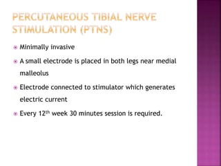  Minimally invasive
 A small electrode is placed in both legs near medial
malleolus
 Electrode connected to stimulator which generates
electric current
 Every 12th week 30 minutes session is required.
 