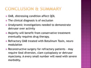  OAB, distressing condition affect QOL
 The clinical diagnosis is of exclusion
 Urodynamic investigations needed to demonstrate
detrusor over activity
 Majority will benefit from conservative treatment
eventually requires drug therapy.
 Refractory OAB treated with Botulinum Toxin, neuro
modulation
 Reconstructive surgery for refractory patients – may
require ileal diversion, clam cystoplasty or detrusor
myectomy. A every small number will need with severe
morbidity.
 