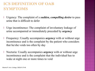 l Urgency: The complaint of a sudden, compelling desire to pass
urine that is difficult to defer
l Urge incontinence: The complaint of involuntary leakage of
urine accompanied or immediately preceded by urgency
l Frequency: Usually accompanies urgency with or without urge
incontinence and is the complaint by the patient who considers
that he/she voids too often by day
l Nocturia: Usually accompanies urgency with or without urge
incontinence and is the complaint that the individual has to
wake at night one or more times to void
Abrams P, et al. Urology. 2003;61:37-49.
 