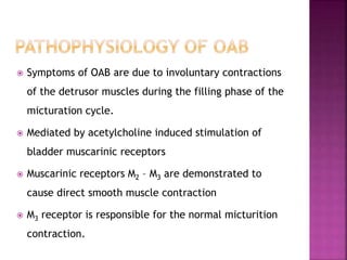  Symptoms of OAB are due to involuntary contractions
of the detrusor muscles during the filling phase of the
micturation cycle.
 Mediated by acetylcholine induced stimulation of
bladder muscarinic receptors
 Muscarinic receptors M2 – M3 are demonstrated to
cause direct smooth muscle contraction
 M3 receptor is responsible for the normal micturition
contraction.
 