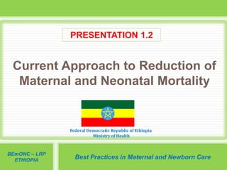 Federal Democratic Republic of Ethiopia
Ministry of Health
BEmONC – LRP
ETHIOPIA
Best Practices in Maternal and Newborn Care
Current Approach to Reduction of
Maternal and Neonatal Mortality
PRESENTATION 1.2
 