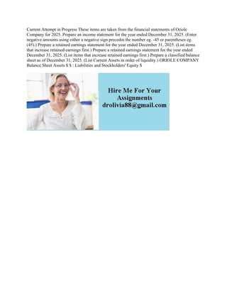Current Attempt in Progress These items are taken from the financial statements of Oriole
Company for 2025. Prepare an income statement for the year ended December 31, 2025. (Enter
negative amounts using either a negative sign precedin the number eg. -45 or parentheses eg.
(45).) Prepare a retained earnings statement for the year ended December 31, 2025. (List items
that increase retained earnings first.) Prepare a retained earnings statement for the year ended
December 31, 2025. (List items that increase retained earnings first.) Prepare a classified balance
sheet as of December 31, 2025. (List Current Assets in order of liquidity.) ORIOLE COMPANY
Balance Sheet Assets $ $ : Liabilities and Stockholders' Equity $
 