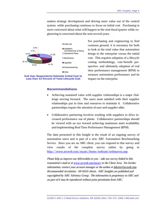 ARC Insights, Page 4
©2003 • ARC • 3 Allied Drive • Dedham, MA 02026 USA • 781-471-1000 • ARCweb.com
mation strategy development and driving more value out of the control
system, while purchasing continues to focus on initial cost. Purchasing is
more concerned about what will happen in the next fiscal quarter while en-
gineering is concerned about the next several years.
For purchasing and engineering to find
common ground, it is necessary for both
to look at the total value that automation
brings to the enterprise versus the initial
cost. This requires adoption of a lifecycle
costing methodology, cost/benefit per-
spective, and ultimately adoption of real
time performance management (RPM) to
measure automation performance and its
impact on the enterprise.
Recommendations
• Achieving sustained value with supplier relationships is a major chal-
lenge moving forward. The users most satisfied with their supplier
relationships put in time and resources to maintain it. Collaborative
partnerships require the attention of user and supplier alike.
• Collaborative partnering involves working with suppliers to drive in-
creased performance out of plants. Collaborative partnerships should
be viewed with an eye toward achieving maximum asset availability
and implementing Real Time Performance Management (RPM).
The data presented in this Insight is the result of an ongoing survey of
automation users and is part of a new ARC Automation Benchmarking
Service. Since you are an ARC client, you can respond to this survey and
view results of the complete survey online by going to
http://www.arcweb.com/myarc/home/webcast/websurvey.asp.
Please help us improve our deliverables to you – take our survey linked to this
transmittal e-mail or at www.arcweb.com/myarc in the Client Area. For further
information, contact your account manager or the author at lobrien@arcweb.com.
Recommended circulation: All MAS clients. ARC Insights are published and
copyrighted by ARC Advisory Group. The information is proprietary to ARC and
no part of it may be reproduced without prior permission from ARC.
End User Respondents Estimate Initial Cost Is
Less than 32 Percent of Total Lifecycle Cost
31.9%
14.1%16.4%
18.1%
13.2%
3.1%
3.2%
Initial cost
Installation,
Commissioning, & Startup
Operational Phase
Maintenance
Upgrades
Decommissioning
Other
31.9%
14.1%16.4%
18.1%
13.2%
3.1%
3.2%
Initial cost
Installation,
Commissioning, & Startup
Operational Phase
Maintenance
Upgrades
Decommissioning
Other
 