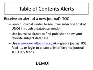 Table of Contents Alerts
Receive an alert of a new journal’s TOC
  – Search Journal Finder to see if we subscribe to it at
    UNCG through a database vendor
  – Use journalseek.net to find publisher or try your
    favorite subject database
  – Use www.journaltocs.hw.ac.uk – grab a journal RSS
    feed …. or login to create a list of favorite journal
    TOCs RSS feeds


                     DEMO!
 
