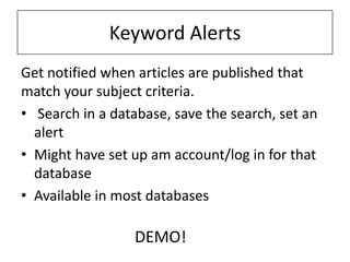 Keyword Alerts
Get notified when articles are published that
match your subject criteria.
• Search in a database, save the search, set an
  alert
• Might have set up am account/log in for that
  database
• Available in most databases

                  DEMO!
 
