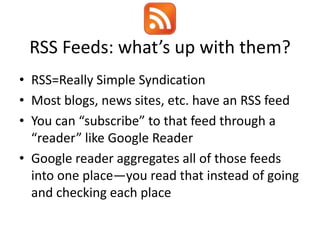 RSS Feeds: what’s up with them?
• RSS=Really Simple Syndication
• Most blogs, news sites, etc. have an RSS feed
• You can “subscribe” to that feed through a
  “reader” like Google Reader
• Google reader aggregates all of those feeds
  into one place—you read that instead of going
  and checking each place
 
