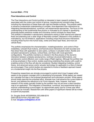 Current BAA – FY12

Flow Interactions and Control

The Flow Interactions and Control portfolio is interested in basic research problems
associated with the motion and control of laminar, transitional and turbulent shear flows,
including the interactions of these flows with rigid and flexible surfaces. The portfolio seeks
to advance fundamental understanding of complex, time-dependent flow interactions by
integrating theoretical/analytical, numerical, and experimental approaches. The focus on the
understanding of the fundamental flow physics is motivated by an interest in developing
physically-based predictive models and innovative control concepts for these flows.
The portfolio is interested in aerodynamic interactions arising in both internal and external
flows and extending over a wide range of Reynolds numbers. Research in this portfolio is
motivated by, but not limited to, applications including unique fluid-structure interactions
including those found in the human body, vortex and shear layer flows, and micro-air
vehicle flows.

The portfolio emphasizes the characterization, modeling/prediction, and control of flow
instabilities, turbulent fluid motions, and fluid-structure interactions for both bounded and
free-shear flows with application to aero-optics, surfaces in actuated motion, flexible and
compliant aerodynamic surfaces, vortical flows, and flows with novel geometric
configurations. The portfolio maintains an interest in the flow physics of the dynamic
interaction between unsteady aerodynamics, nonlinear structural deformations, and
aerodynamic control effectors over a wide range of flight regimes. Although the portfolio has
a strong emphasis in flow control, studies examining underlying flow physics with a path to
enabling control of the flow will also be considered. Studies integrating modeling, control
theory, and advanced sensor and/or actuator technology for application to a flow of interest
are encouraged. Flow control studies are expected to involve a feedback approach based
on a fundamental insight into the flow physics.

Prospective researchers are strongly encouraged to submit short (max 6 pages) white
papers to the program manager prior to developing full proposals. White papers are viewed
as a valuable first step in the proposal development and submission process. White papers
should briefly describe the proposed effort, illustrate how it will advance the current state-of-
the-art, and address the relevance to Air Force interests. Note, however, that basic
research of the variety typically funded by the portfolio may not yet have a clear transition
map to an application. The integration of theoretical, numerical, and experimental tools to
improve understanding is encouraged. An approximate yearly cost for a three year effort
should also be included. Researchers with white papers of significant interest will be invited
to submit full proposals.

Dr. Douglas Smith AFOSR/RSA (703) 696-6219
DSN 426-6219 FAX (703) 696-7320
E-mail: douglas.smith@afosr.af.mil
 