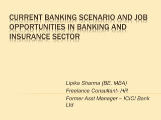 CURRENT BANKING SCENARIO AND JOB
OPPORTUNITIES IN BANKING AND
INSURANCE SECTOR
Lipika Sharma (BE, MBA)
Freelance Consultant- HR
Former Asst Manager – ICICI Bank
Ltd
 