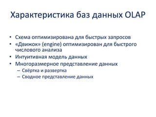 Характеристика баз данных OLAP 
•Схема оптимизирована для быстрых запросов 
•«Движок» (engine)оптимизирован для быстрого числового анализа 
•Интуитивная модель данных 
•Многоразмерноепредставление данных 
–Свёртка и развертка 
–Сводное представление данных  