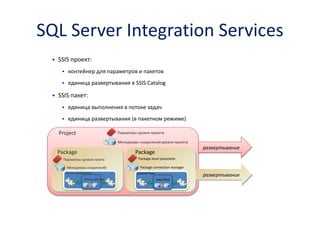 SQL Server Integration Services 
•SSIS проект: 
контейнер для параметров и пакетов 
единица развертывания в SSIS Catalog 
•SSIS пакет: 
единица выполнения в потоке задач 
единица развертывания(в пакетном режиме) 
Project 
Package 
Package 
Параметры уровня проекта 
Параметры уровня пакета 
Package-level parameter 
развертывание 
развертывание 
SSIS Catalog 
Package Deployment Model 
Менеджеры соединений уровня проекта 
Менеджеры соединений 
Package connection manager 
Поток управления 
Поток данных 
Control Flow 
Data Flow  