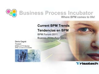 Business Process Incubator Where BPM comes to life! Current BPM Trends Tendencias en BPM BPM Forum 2011 Buenos Aires, Argentina Denis Gagné  Trisotech BPMN 2.0 FTF MemberXPDL 2.2 and 3.0 Co-Editor 