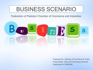 BUSINESS SCENARIO
Federation of Pakistan Chamber of Commerce and Industries




                                  Prepared For : Ministry of Commerce & Trade
                                  Prepared By: Talha Arfi (Secretary General)
                                  Registration # 20090498
 