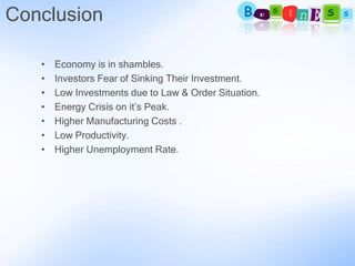 Conclusion

   •   Economy is in shambles.
   •   Investors Fear of Sinking Their Investment.
   •   Low Investments due to Law & Order Situation.
   •   Energy Crisis on it’s Peak.
   •   Higher Manufacturing Costs .
   •   Low Productivity.
   •   Higher Unemployment Rate.
 