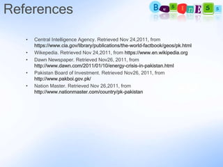 References

   •   Central Intelligence Agency. Retrieved Nov 24,2011, from
       https://www.cia.gov/library/publications/the-world-factbook/geos/pk.html
   •   Wikepedia. Retrieved Nov 24,2011, from https://www.en.wikipedia.org
   •   Dawn Newspaper. Retrieved Nov26, 2011, from
       http://www.dawn.com/2011/01/10/energy-crisis-in-pakistan.html
   •   Pakistan Board of Investment. Retrieved Nov26, 2011, from
       http://www.pakboi.gov.pk/
   •   Nation Master. Retrieved Nov 26,2011, from
       http://www.nationmaster.com/country/pk-pakistan
 