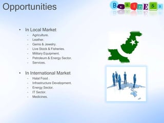 Opportunities

   • In Local Market
      –   Agriculture.
      –   Leather.
      –   Gems & Jewelry.
      –   Live Stock & Fisheries.
      –   Military Equipment.
      –   Petroleum & Energy Sector.
      –   Services.


   • In International Market
      –   Halal Food .
      –   Infrastructure Development.
      –   Energy Sector.
      –   IT Sector.
      –   Medicines.
 