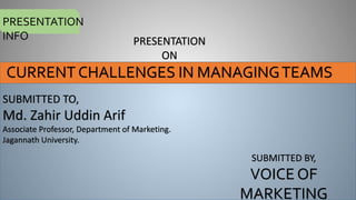 PRESENTATION
INFO PRESENTATION
ON
CURRENT CHALLENGES IN MANAGINGTEAMS
SUBMITTED TO,
Md. Zahir Uddin Arif
Associate Professor, Department of Marketing.
Jagannath University.
SUBMITTED BY,
VOICE OF
MARKETING
 