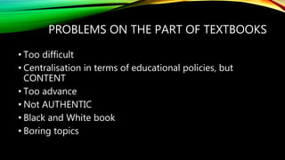 PROBLEMS ON THE PART OF TEXTBOOKS
• Too difficult
• Centralisation in terms of educational policies, but
CONTENT
• Too advance
• Not AUTHENTIC
• Black and White book
• Boring topics
 