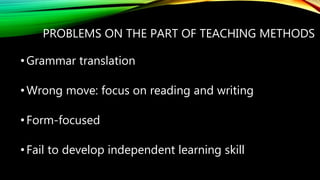 PROBLEMS ON THE PART OF TEACHING METHODS
•Grammar translation
•Wrong move: focus on reading and writing
•Form-focused
•Fail to develop independent learning skill
 