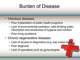 Burden of Disease
• Infectious diseases
– Poor implantation of public health programs
– Lack of environmental sanitation, safe drinking water,
information and awareness of hygiene and nutrition
– Poor living conditions
• Chronic degenerative diseases
– Lack of access to diagnostics (e.g. pap smear tests)
– Poor diagnosis
– Lack of specialists such as gynecologists
 