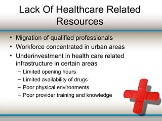 Lack Of Healthcare Related
Resources
• Migration of qualified professionals
• Workforce concentrated in urban areas
• Underinvestment in health care related
infrastructure in certain areas
– Limited opening hours
– Limited availability of drugs
– Poor physical environments
– Poor provider training and knowledge
 